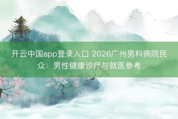 开云中国app登录入口 2026广州男科病院民众：男性健康诊疗与就医参考