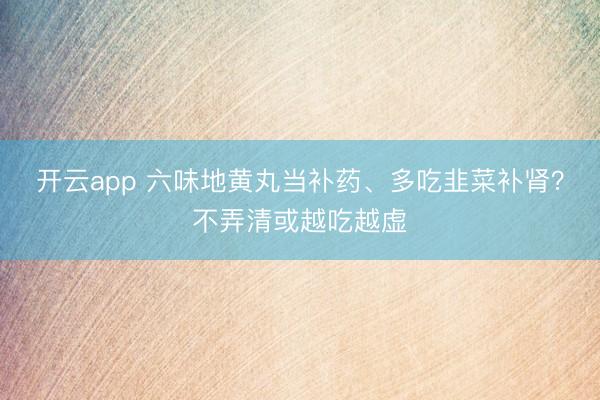 开云app 六味地黄丸当补药、多吃韭菜补肾?不弄清或越吃越虚
