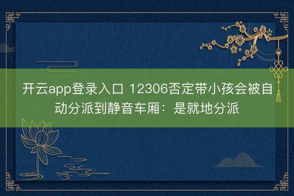 开云app登录入口 12306否定带小孩会被自动分派到静音车厢：是就地分派