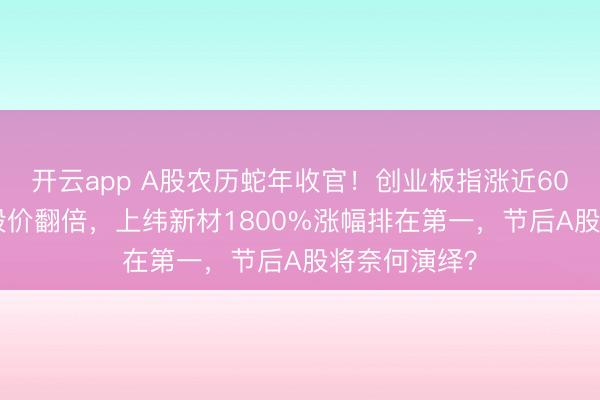 开云app A股农历蛇年收官!创业板指涨近60%,779只股价翻倍,上纬新材1800%涨幅排在第一,节后A股将奈何演绎?