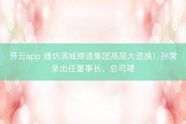 开云app 潍坊滨城缔造集团高层大退换！孙常录出任董事长、总司理