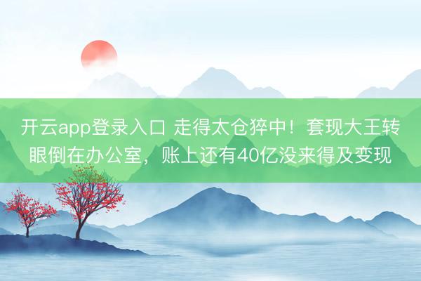 开云app登录入口 走得太仓猝中!套现大王转眼倒在办公室,账上还有40亿没来得及变现