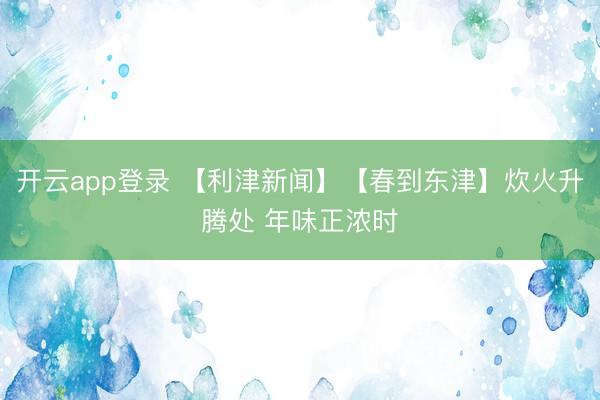 开云app登录 【利津新闻】【春到东津】炊火升腾处 年味正浓时