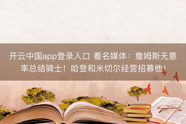开云中国app登录入口 着名媒体：詹姆斯无意率总结骑士！哈登和米切尔经营招募他！