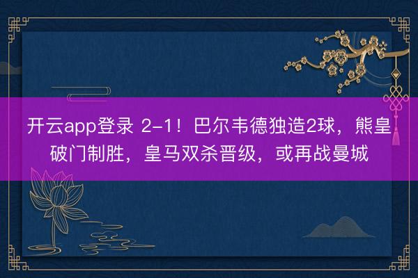 开云app登录 2-1！巴尔韦德独造2球，熊皇破门制胜，皇马双杀晋级，或再战曼城
