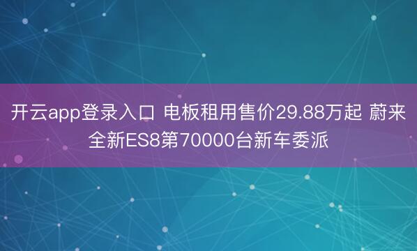 开云app登录入口 电板租用售价29.88万起 蔚来全新ES8第70000台新车委派