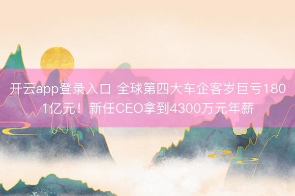 开云app登录入口 全球第四大车企客岁巨亏1801亿元!新任CEO拿到4300万元年薪