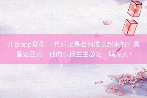 开云app登录 一代好汉是若何成长起来的？具备这四点，他的东谈主生必定一鸣惊人！