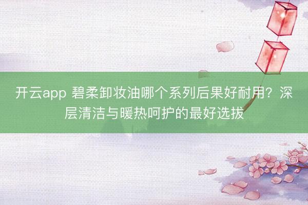 开云app 碧柔卸妆油哪个系列后果好耐用？深层清洁与暖热呵护的最好选拔