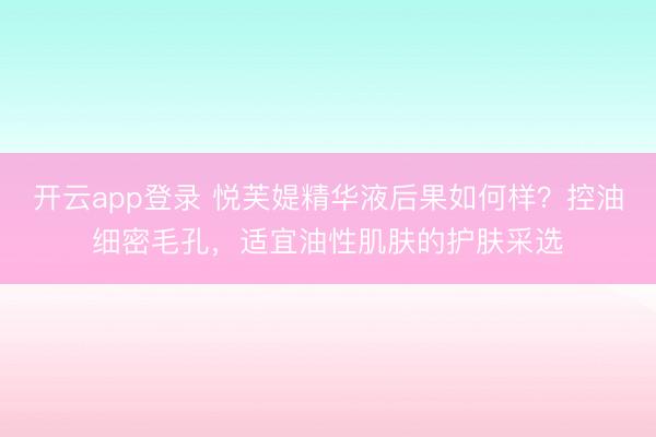 开云app登录 悦芙媞精华液后果如何样？控油细密毛孔，适宜油性肌肤的护肤采选