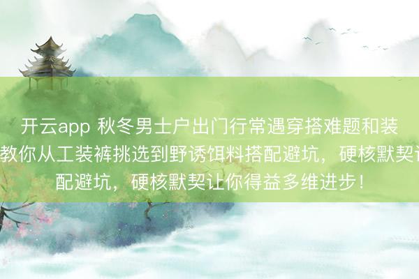 开云app 秋冬男士户出门行常遇穿搭难题和装备聘请逆境？巨匠教你从工装裤挑选到野诱饵料搭配避坑，硬核默契让你得益多维进步！