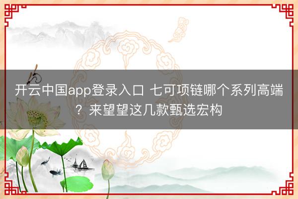 开云中国app登录入口 七可项链哪个系列高端？来望望这几款甄选宏构