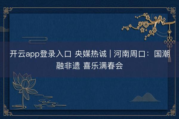 开云app登录入口 央媒热诚 | 河南周口：国潮融非遗 喜乐满春会