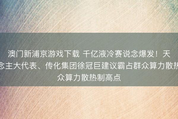 澳门新浦京游戏下载 千亿液冷赛说念爆发！天下东说念主大代表、传化集团徐冠巨建议霸占群众算力散热制高点